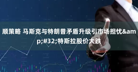顺策略 马斯克与特朗普矛盾升级引市场担忧&#32;特斯拉股价大跌