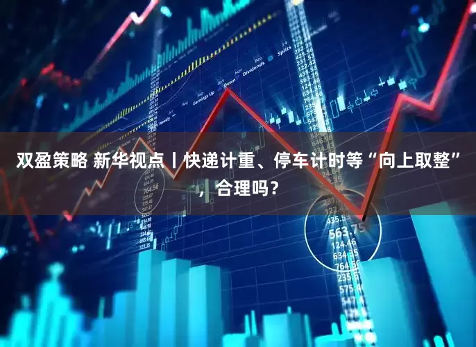 双盈策略 新华视点丨快递计重、停车计时等“向上取整”，合理吗？