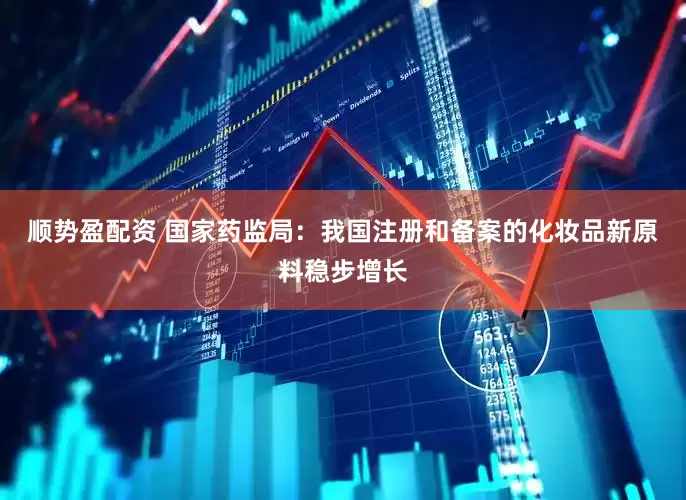 顺势盈配资 国家药监局：我国注册和备案的化妆品新原料稳步增长