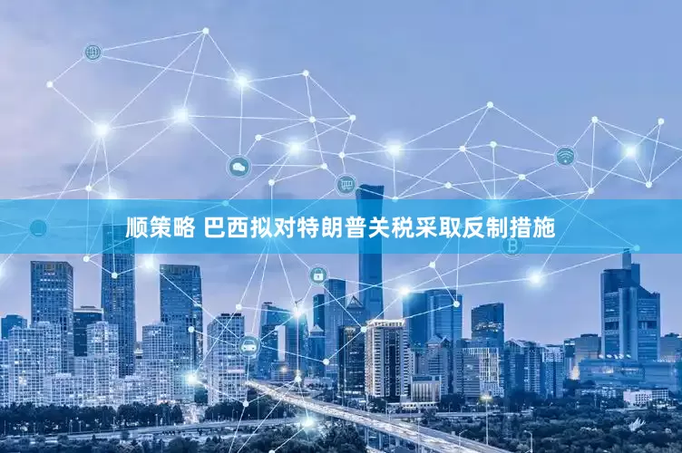 顺策略 巴西拟对特朗普关税采取反制措施