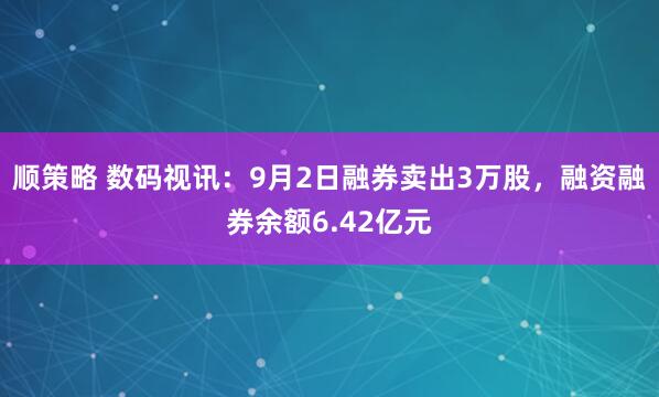 顺策略 数码视讯：9月2日融券卖出3万股，融资融券余额6.42亿元