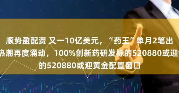 顺势盈配资 又一10亿美元，“药王”单月2笔出海大单！BD热潮再度涌动，100%创新药研发标的520880或迎黄金配置窗口