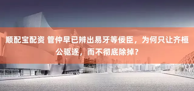顺配宝配资 管仲早已辨出易牙等佞臣，为何只让齐桓公驱逐，而不彻底除掉？